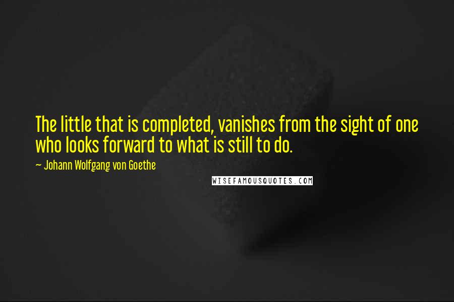 Johann Wolfgang Von Goethe Quotes: The little that is completed, vanishes from the sight of one who looks forward to what is still to do.
