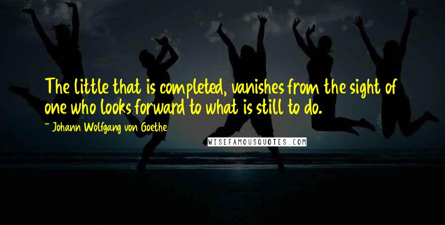 Johann Wolfgang Von Goethe Quotes: The little that is completed, vanishes from the sight of one who looks forward to what is still to do.