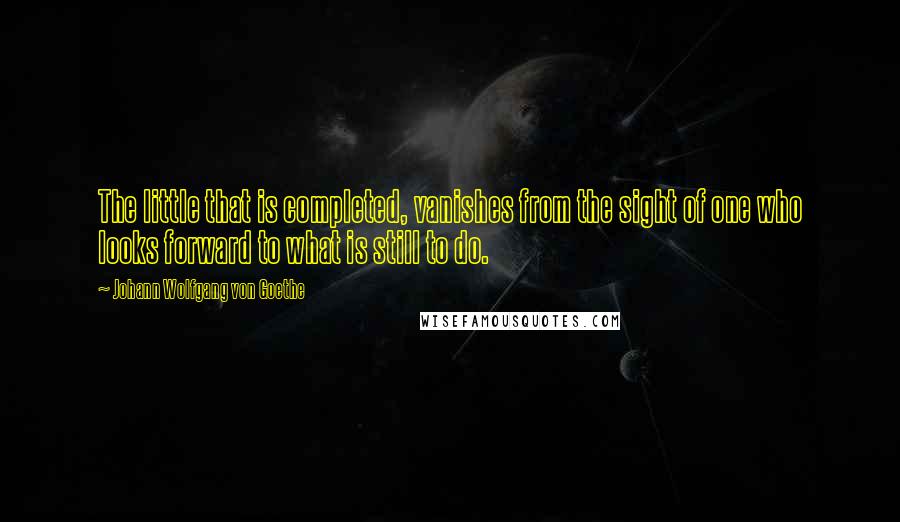 Johann Wolfgang Von Goethe Quotes: The little that is completed, vanishes from the sight of one who looks forward to what is still to do.