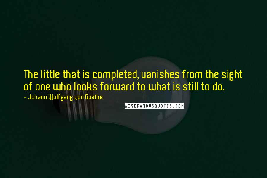 Johann Wolfgang Von Goethe Quotes: The little that is completed, vanishes from the sight of one who looks forward to what is still to do.