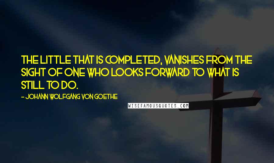 Johann Wolfgang Von Goethe Quotes: The little that is completed, vanishes from the sight of one who looks forward to what is still to do.