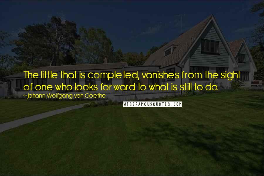 Johann Wolfgang Von Goethe Quotes: The little that is completed, vanishes from the sight of one who looks forward to what is still to do.