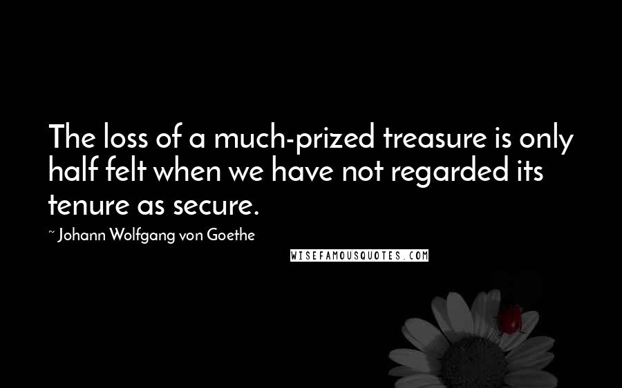 Johann Wolfgang Von Goethe Quotes: The loss of a much-prized treasure is only half felt when we have not regarded its tenure as secure.