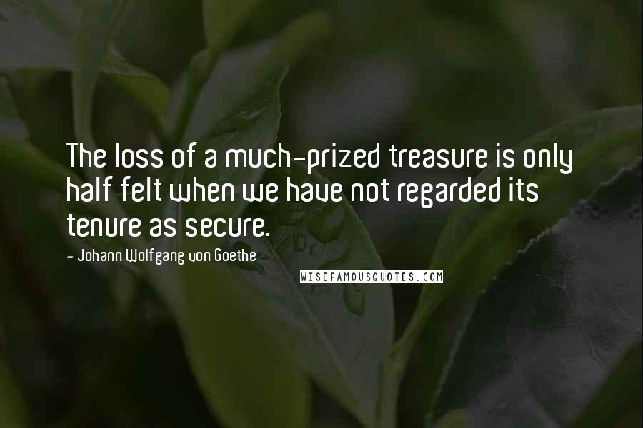 Johann Wolfgang Von Goethe Quotes: The loss of a much-prized treasure is only half felt when we have not regarded its tenure as secure.