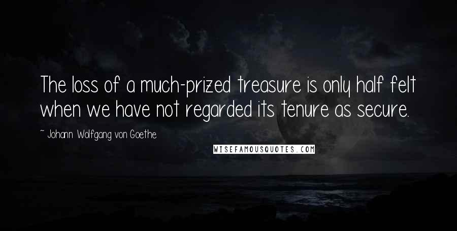 Johann Wolfgang Von Goethe Quotes: The loss of a much-prized treasure is only half felt when we have not regarded its tenure as secure.