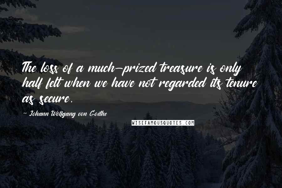 Johann Wolfgang Von Goethe Quotes: The loss of a much-prized treasure is only half felt when we have not regarded its tenure as secure.