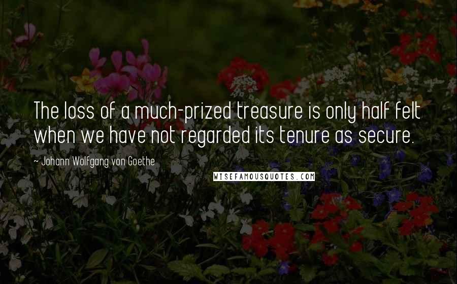 Johann Wolfgang Von Goethe Quotes: The loss of a much-prized treasure is only half felt when we have not regarded its tenure as secure.