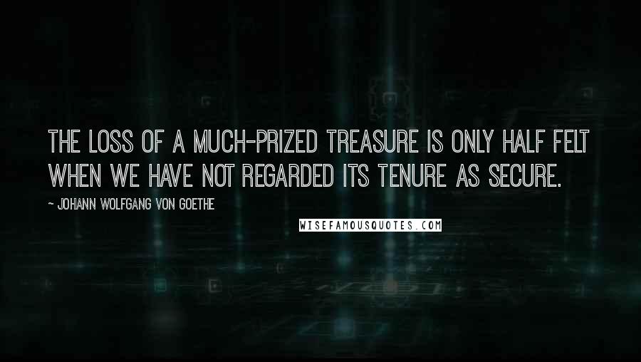 Johann Wolfgang Von Goethe Quotes: The loss of a much-prized treasure is only half felt when we have not regarded its tenure as secure.