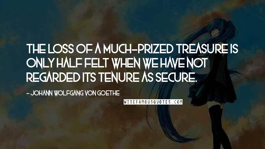 Johann Wolfgang Von Goethe Quotes: The loss of a much-prized treasure is only half felt when we have not regarded its tenure as secure.