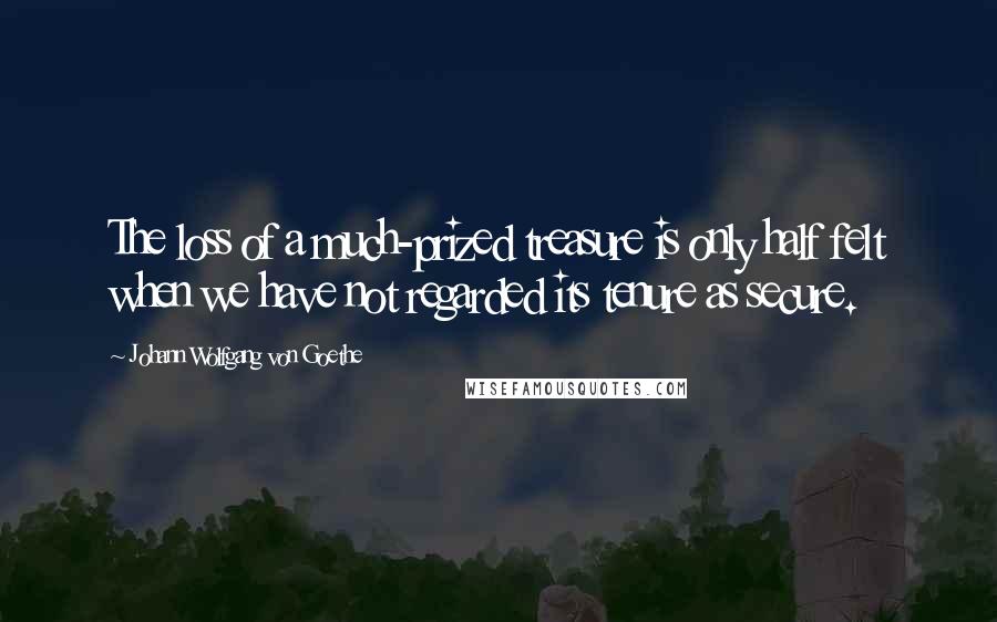 Johann Wolfgang Von Goethe Quotes: The loss of a much-prized treasure is only half felt when we have not regarded its tenure as secure.