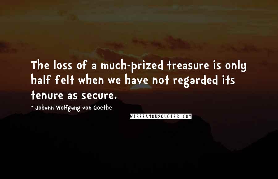 Johann Wolfgang Von Goethe Quotes: The loss of a much-prized treasure is only half felt when we have not regarded its tenure as secure.