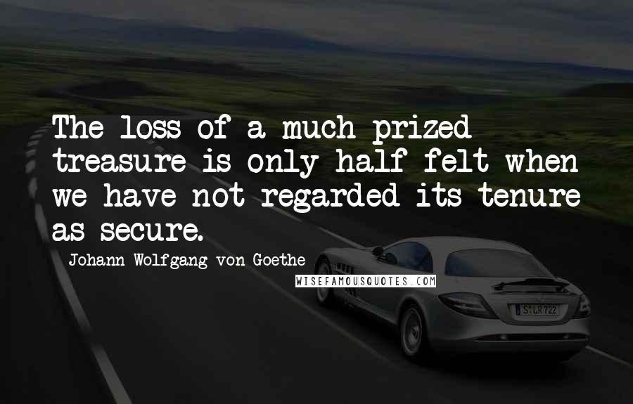 Johann Wolfgang Von Goethe Quotes: The loss of a much-prized treasure is only half felt when we have not regarded its tenure as secure.
