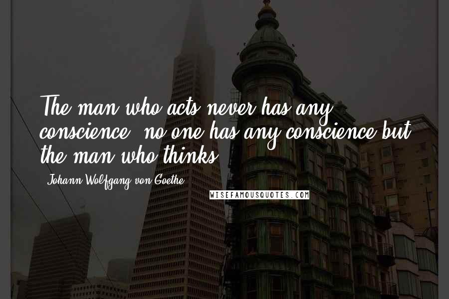 Johann Wolfgang Von Goethe Quotes: The man who acts never has any conscience; no one has any conscience but the man who thinks