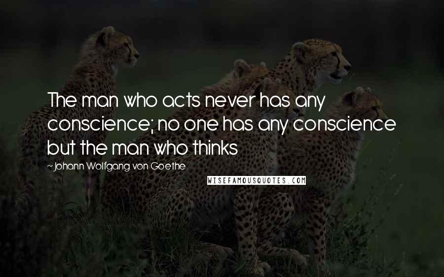 Johann Wolfgang Von Goethe Quotes: The man who acts never has any conscience; no one has any conscience but the man who thinks