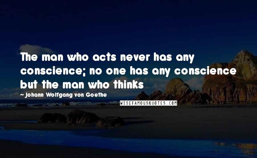 Johann Wolfgang Von Goethe Quotes: The man who acts never has any conscience; no one has any conscience but the man who thinks