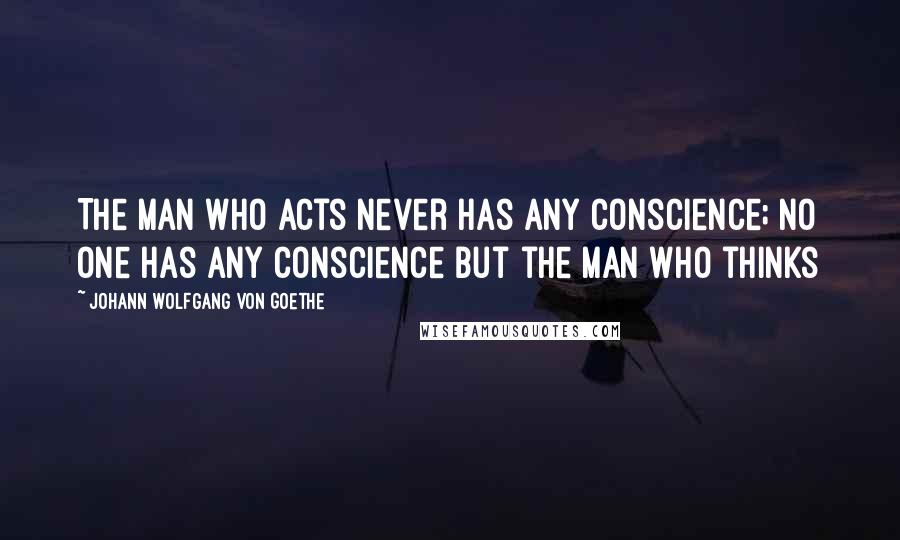 Johann Wolfgang Von Goethe Quotes: The man who acts never has any conscience; no one has any conscience but the man who thinks