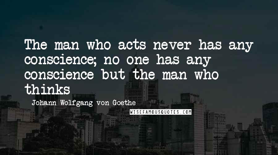 Johann Wolfgang Von Goethe Quotes: The man who acts never has any conscience; no one has any conscience but the man who thinks