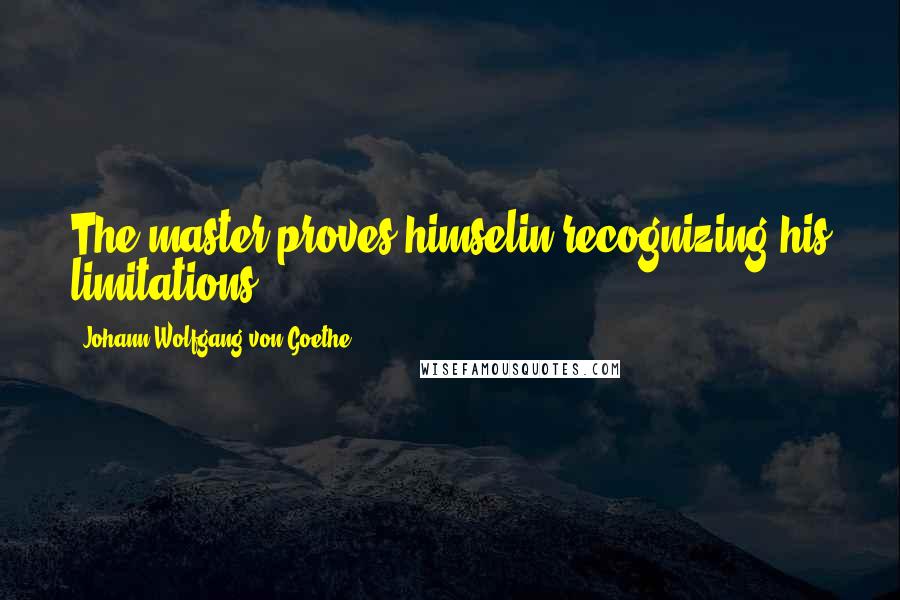 Johann Wolfgang Von Goethe Quotes: The master proves himselin recognizing his limitations.