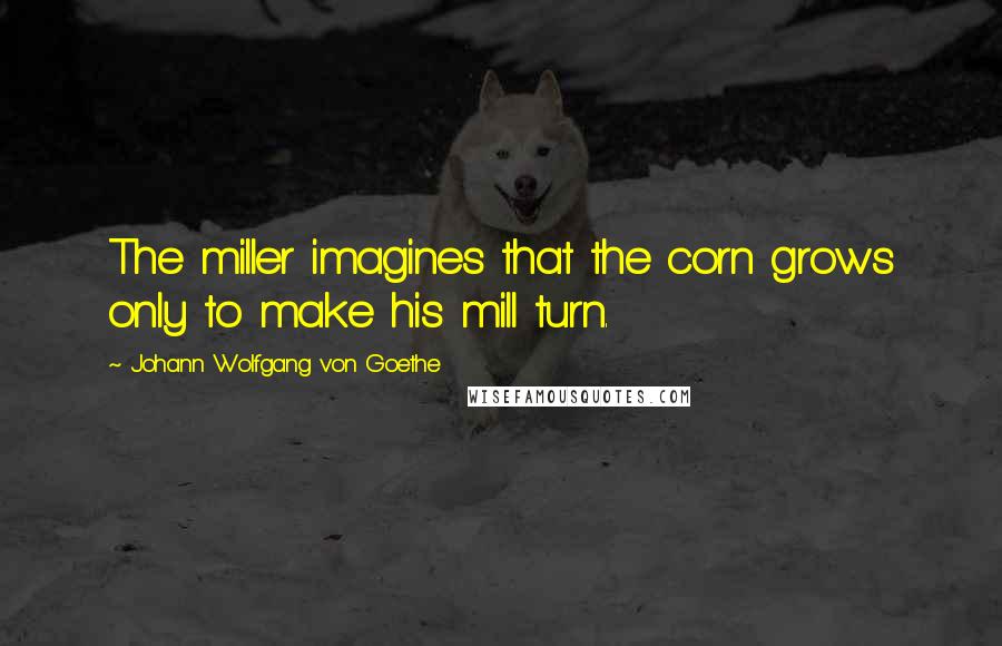 Johann Wolfgang Von Goethe Quotes: The miller imagines that the corn grows only to make his mill turn.