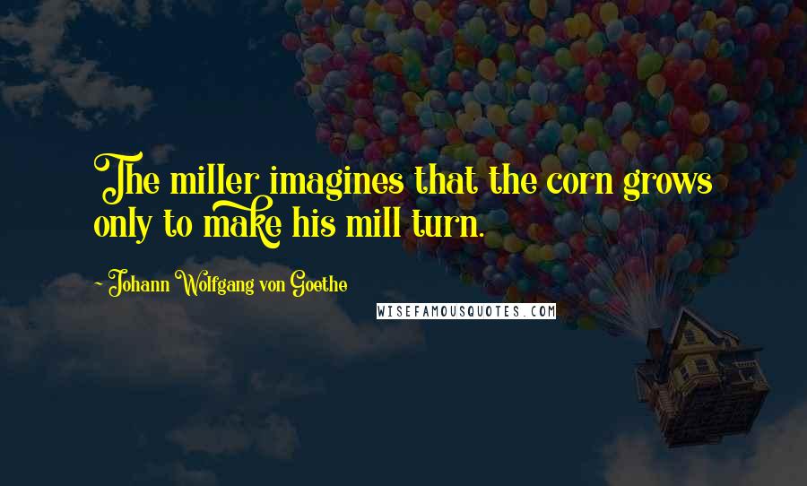 Johann Wolfgang Von Goethe Quotes: The miller imagines that the corn grows only to make his mill turn.