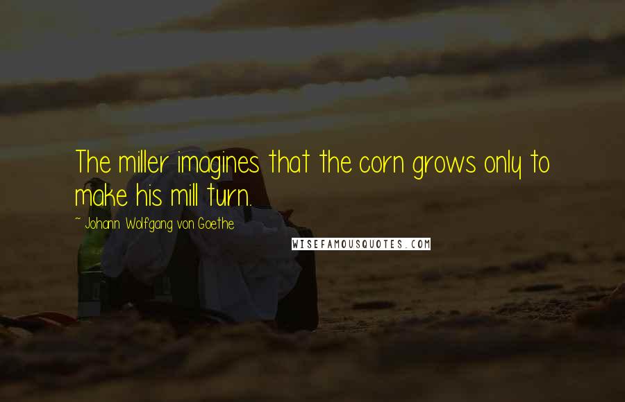 Johann Wolfgang Von Goethe Quotes: The miller imagines that the corn grows only to make his mill turn.