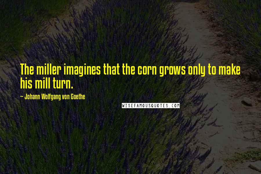 Johann Wolfgang Von Goethe Quotes: The miller imagines that the corn grows only to make his mill turn.