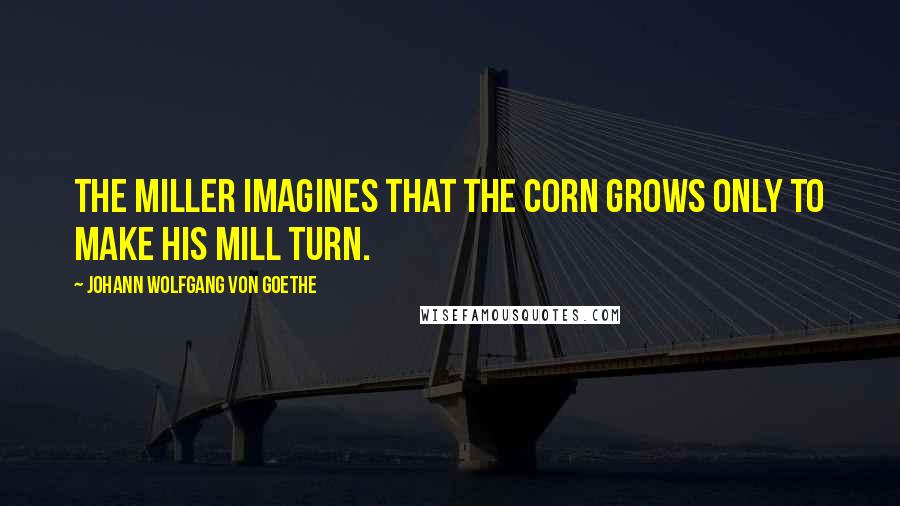 Johann Wolfgang Von Goethe Quotes: The miller imagines that the corn grows only to make his mill turn.