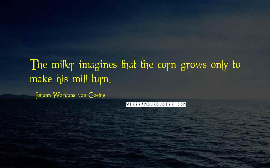 Johann Wolfgang Von Goethe Quotes: The miller imagines that the corn grows only to make his mill turn.