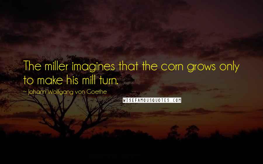 Johann Wolfgang Von Goethe Quotes: The miller imagines that the corn grows only to make his mill turn.