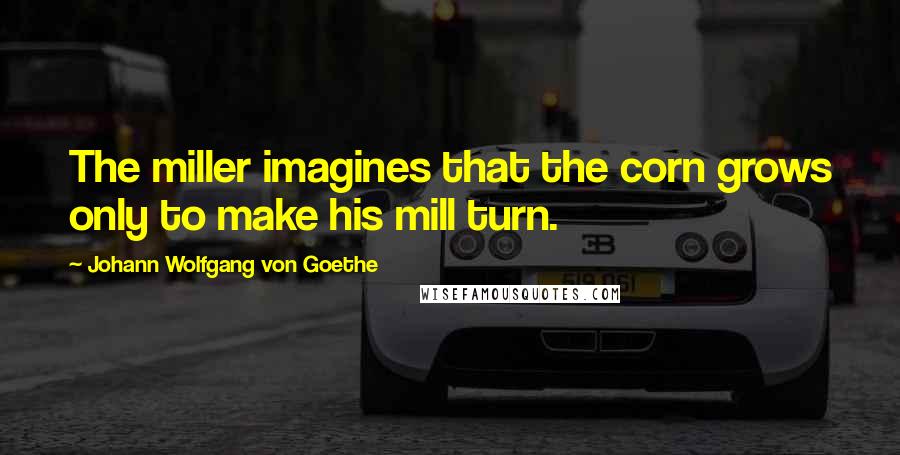 Johann Wolfgang Von Goethe Quotes: The miller imagines that the corn grows only to make his mill turn.