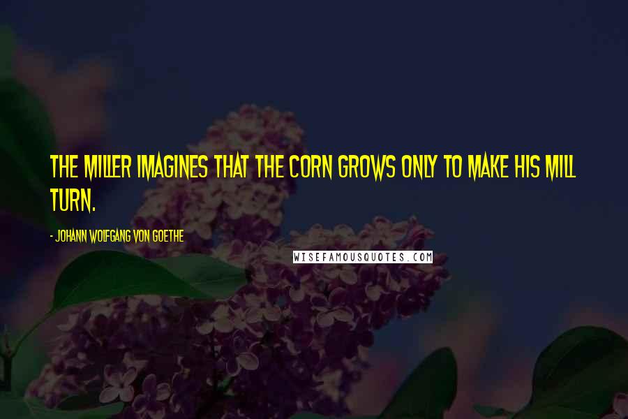 Johann Wolfgang Von Goethe Quotes: The miller imagines that the corn grows only to make his mill turn.