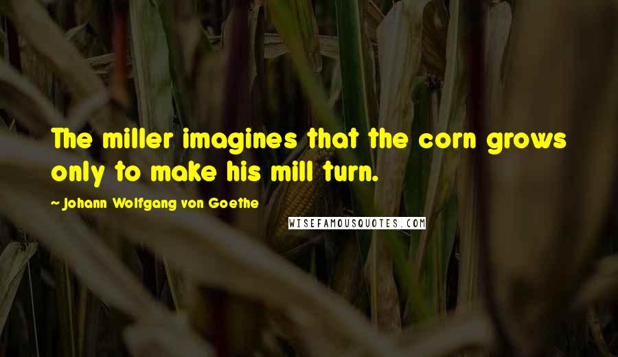 Johann Wolfgang Von Goethe Quotes: The miller imagines that the corn grows only to make his mill turn.