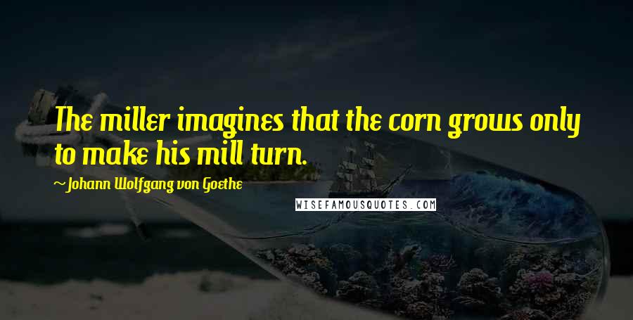 Johann Wolfgang Von Goethe Quotes: The miller imagines that the corn grows only to make his mill turn.