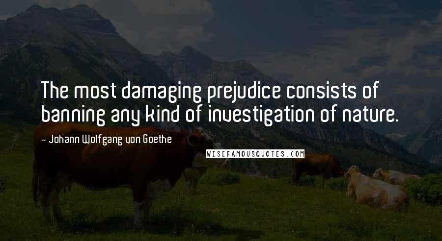 Johann Wolfgang Von Goethe Quotes: The most damaging prejudice consists of banning any kind of investigation of nature.