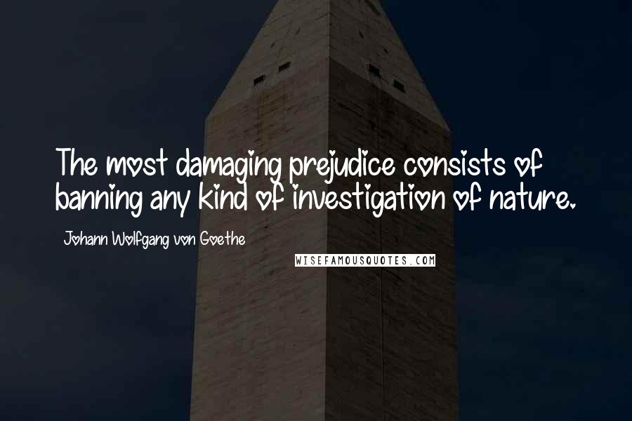 Johann Wolfgang Von Goethe Quotes: The most damaging prejudice consists of banning any kind of investigation of nature.