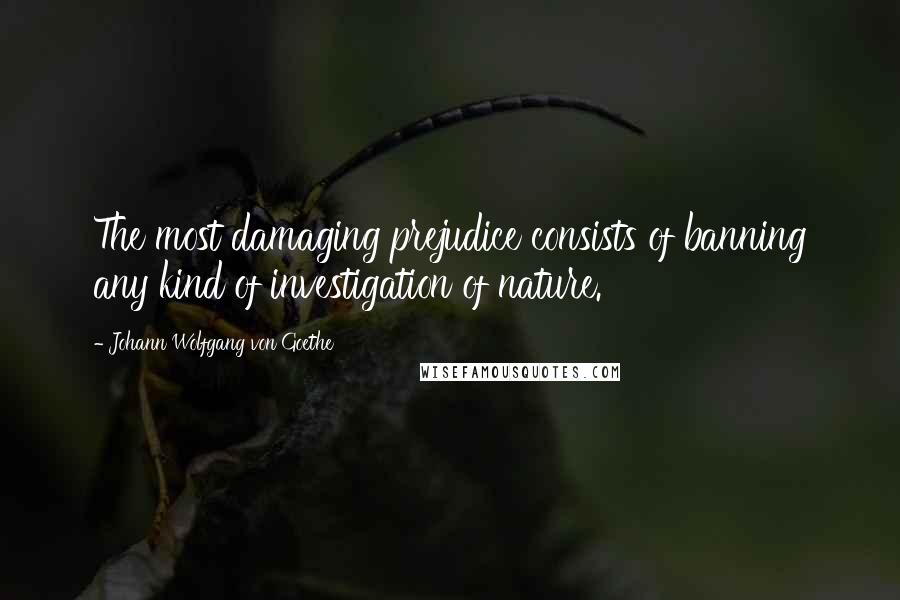 Johann Wolfgang Von Goethe Quotes: The most damaging prejudice consists of banning any kind of investigation of nature.