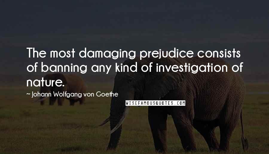 Johann Wolfgang Von Goethe Quotes: The most damaging prejudice consists of banning any kind of investigation of nature.