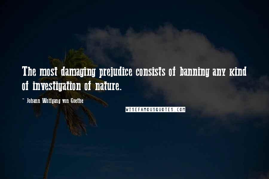 Johann Wolfgang Von Goethe Quotes: The most damaging prejudice consists of banning any kind of investigation of nature.