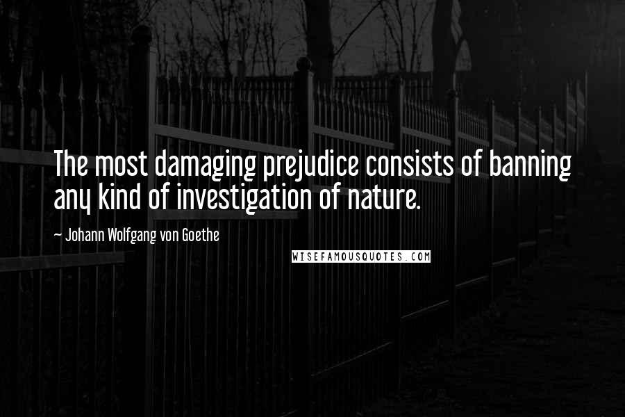 Johann Wolfgang Von Goethe Quotes: The most damaging prejudice consists of banning any kind of investigation of nature.