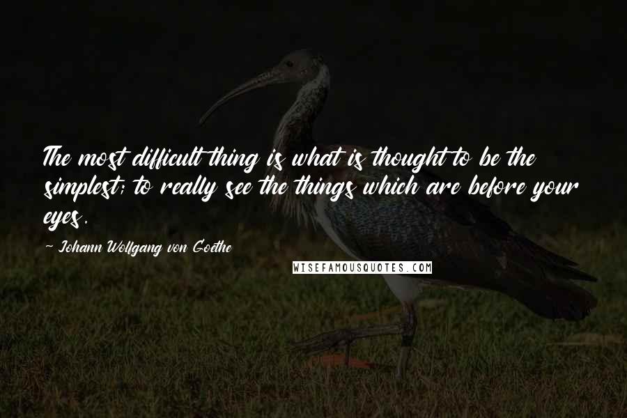 Johann Wolfgang Von Goethe Quotes: The most difficult thing is what is thought to be the simplest; to really see the things which are before your eyes.