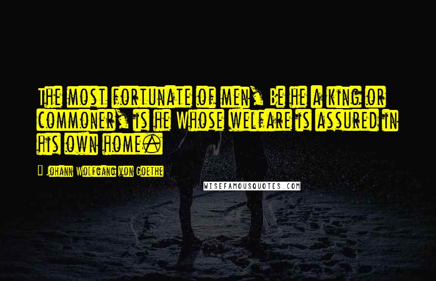 Johann Wolfgang Von Goethe Quotes: The most fortunate of men, Be he a king or commoner, is he Whose welfare is assured in his own home.