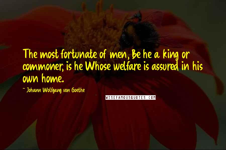 Johann Wolfgang Von Goethe Quotes: The most fortunate of men, Be he a king or commoner, is he Whose welfare is assured in his own home.