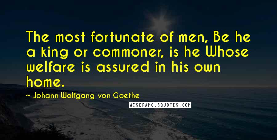 Johann Wolfgang Von Goethe Quotes: The most fortunate of men, Be he a king or commoner, is he Whose welfare is assured in his own home.