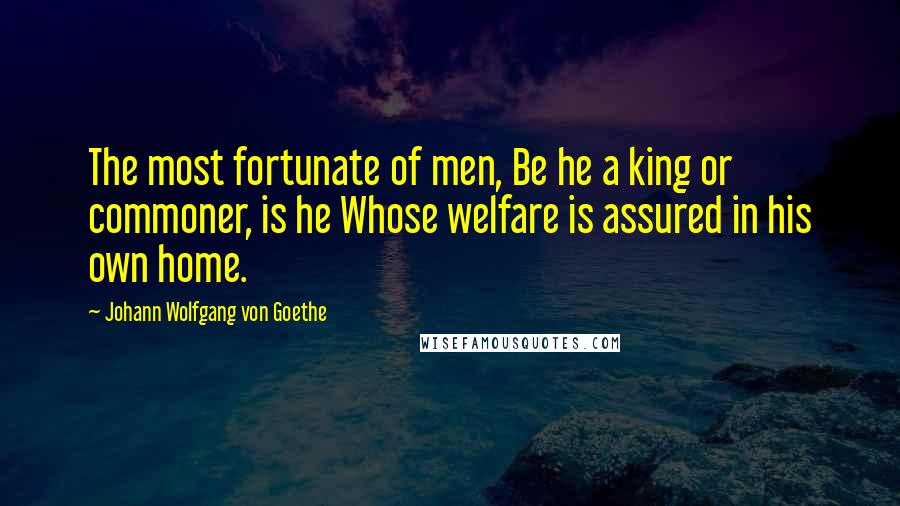 Johann Wolfgang Von Goethe Quotes: The most fortunate of men, Be he a king or commoner, is he Whose welfare is assured in his own home.