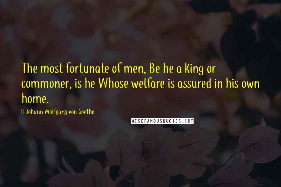 Johann Wolfgang Von Goethe Quotes: The most fortunate of men, Be he a king or commoner, is he Whose welfare is assured in his own home.