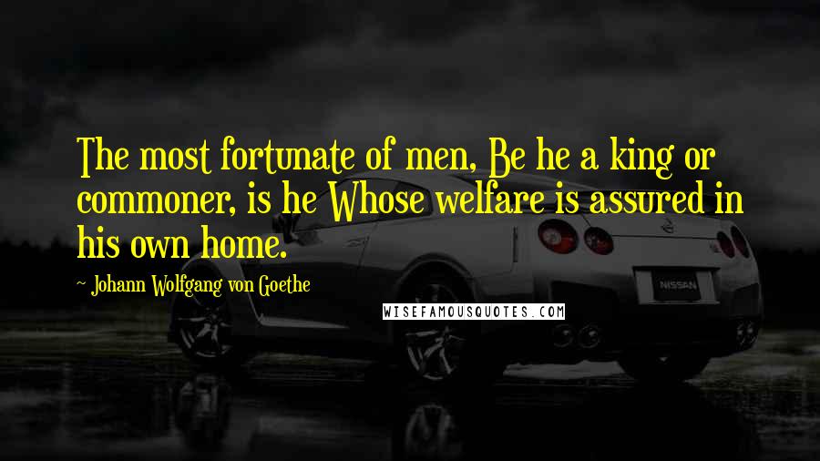 Johann Wolfgang Von Goethe Quotes: The most fortunate of men, Be he a king or commoner, is he Whose welfare is assured in his own home.