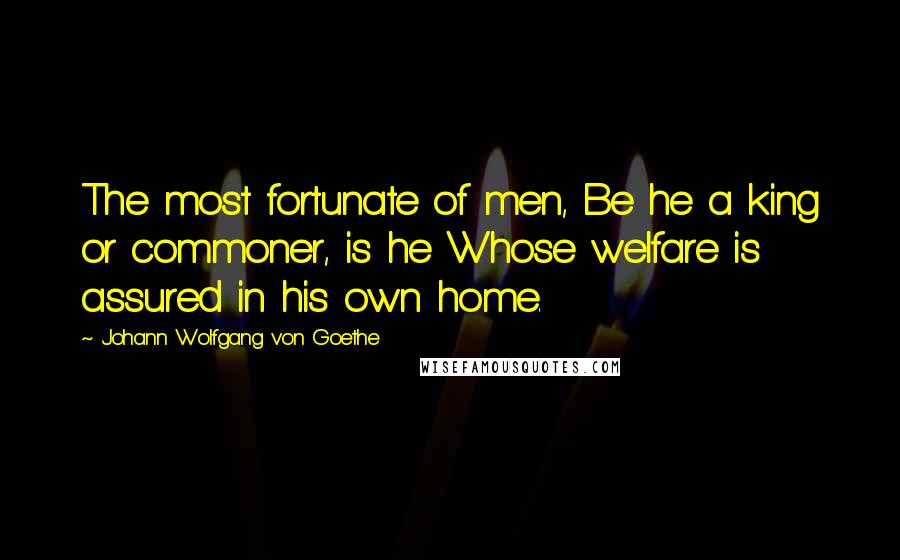 Johann Wolfgang Von Goethe Quotes: The most fortunate of men, Be he a king or commoner, is he Whose welfare is assured in his own home.