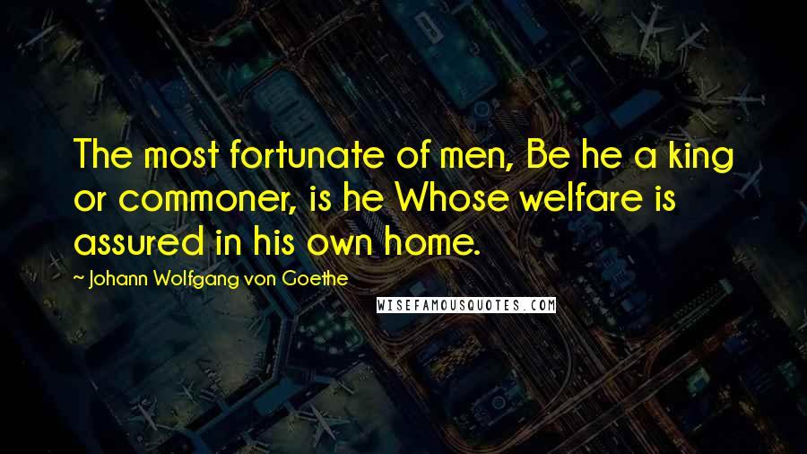 Johann Wolfgang Von Goethe Quotes: The most fortunate of men, Be he a king or commoner, is he Whose welfare is assured in his own home.