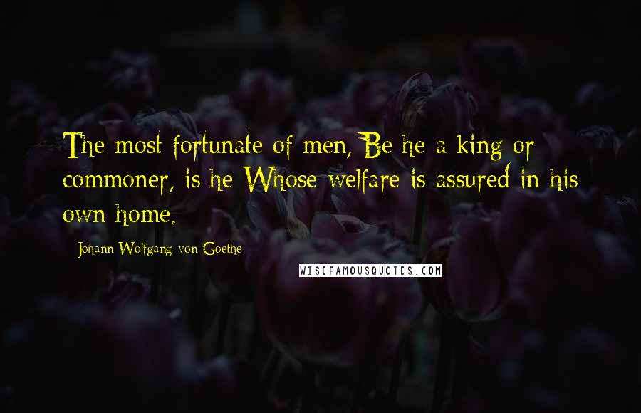 Johann Wolfgang Von Goethe Quotes: The most fortunate of men, Be he a king or commoner, is he Whose welfare is assured in his own home.