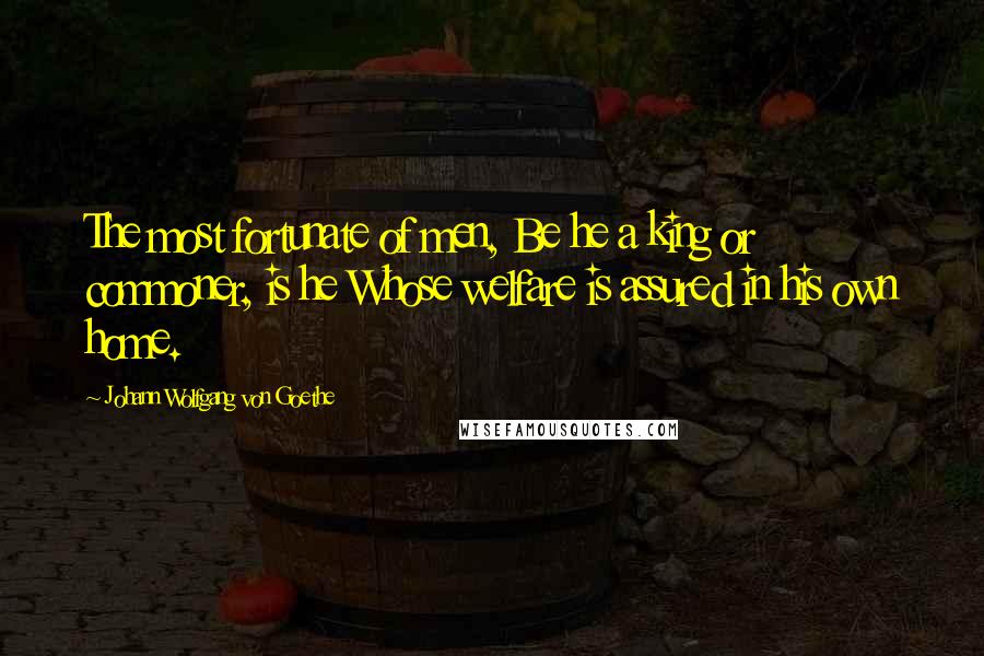 Johann Wolfgang Von Goethe Quotes: The most fortunate of men, Be he a king or commoner, is he Whose welfare is assured in his own home.